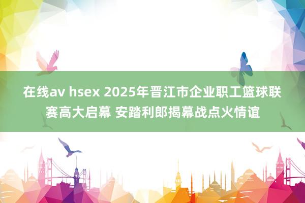 在线av hsex 2025年晋江市企业职工篮球联赛高大启幕 安踏利郎揭幕战点火情谊