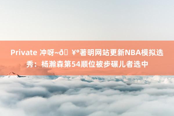 Private 冲呀~🥰著明网站更新NBA模拟选秀：杨瀚森第54顺位被步碾儿者选中
