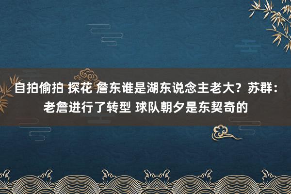 自拍偷拍 探花 詹东谁是湖东说念主老大？苏群：老詹进行了转型 球队朝夕是东契奇的