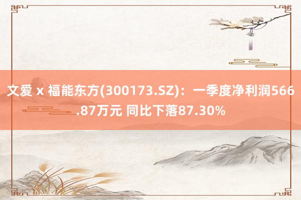 文爱 x 福能东方(300173.SZ)：一季度净利润566.87万元 同比下落87.30%