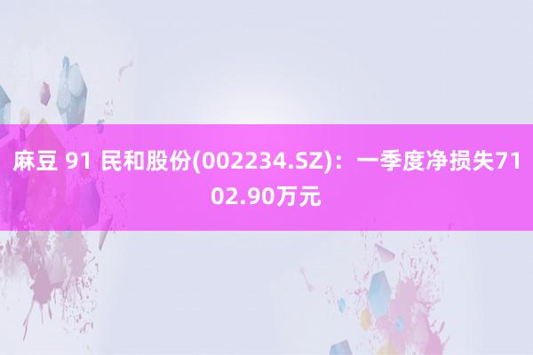 麻豆 91 民和股份(002234.SZ)：一季度净损失7102.90万元
