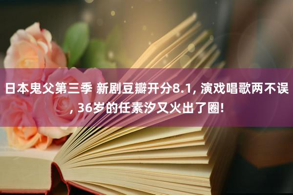 日本鬼父第三季 新剧豆瓣开分8.1， 演戏唱歌两不误， 36岁的任素汐又火出了圈!