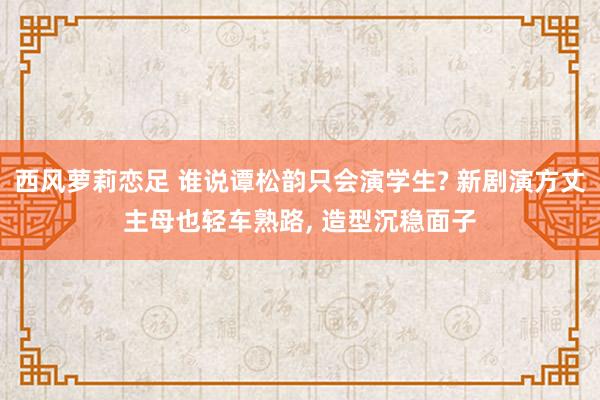 西风萝莉恋足 谁说谭松韵只会演学生? 新剧演方丈主母也轻车熟路， 造型沉稳面子