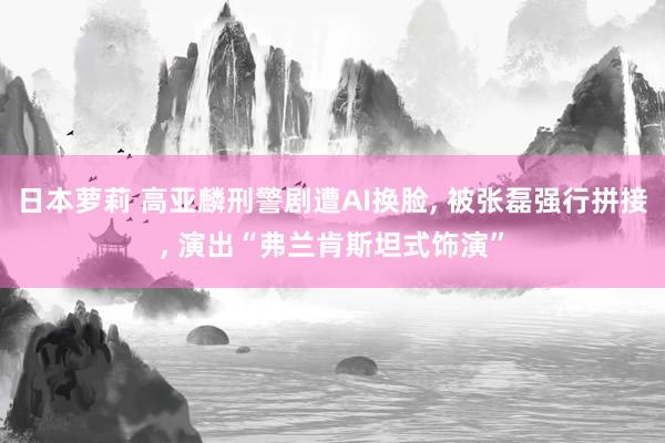日本萝莉 高亚麟刑警剧遭AI换脸， 被张磊强行拼接， 演出“弗兰肯斯坦式饰演”