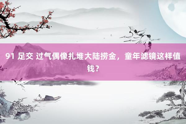 91 足交 过气偶像扎堆大陆捞金，童年滤镜这样值钱？